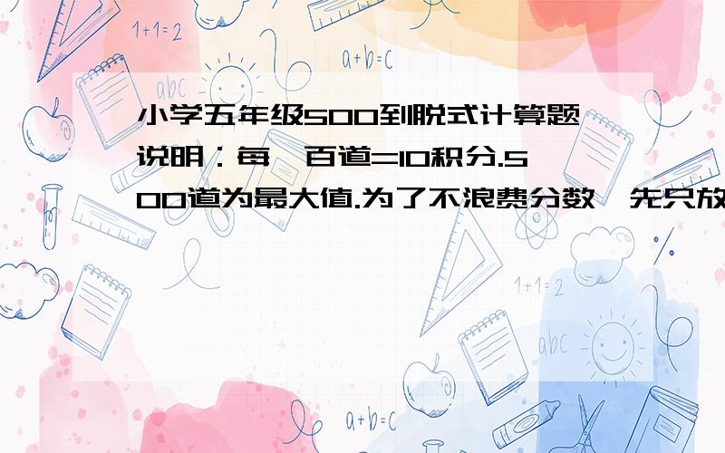 小学五年级500到脱式计算题说明：每一百道=10积分.500道为最大值.为了不浪费分数,先只放出10分,以后按计算的提数来个分!要求：没什么要求的,简单!只要2步就OK了.注意排好!一行一个题~最鄙