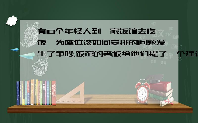 有10个年轻人到一家饭馆去吃饭,为座位该如何安排的问题发生了争吵.饭馆的老板给他们提了一个建议,他们便停止了争吵,并且非常愿意接受老板的建议.老板的建议是：“假如你们今天按一个