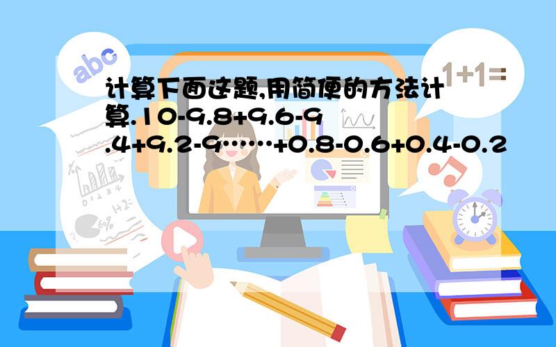 计算下面这题,用简便的方法计算.10-9.8+9.6-9.4+9.2-9……+0.8-0.6+0.4-0.2