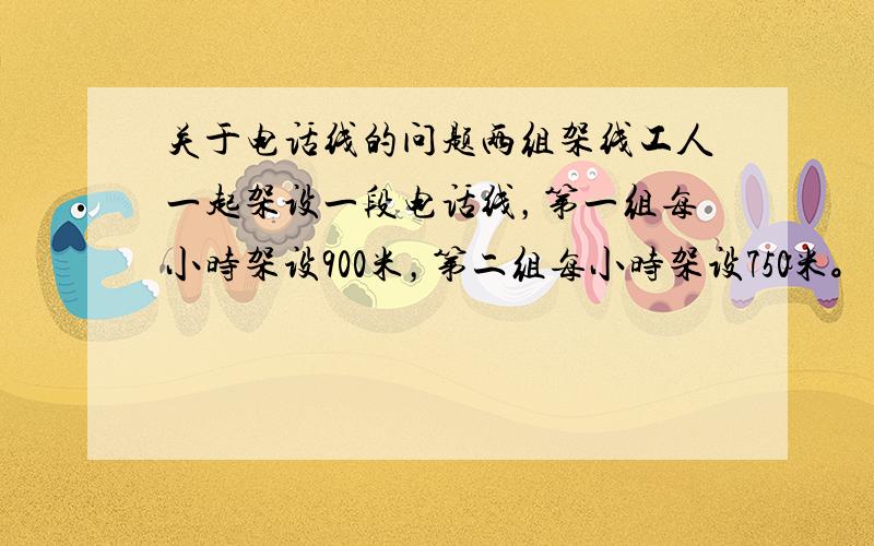 关于电话线的问题两组架线工人一起架设一段电话线，第一组每小时架设900米，第二组每小时架设750米。两组发布从线路的两端向中间架设，结果第一组比第二组早2小时架设到线路的中点。