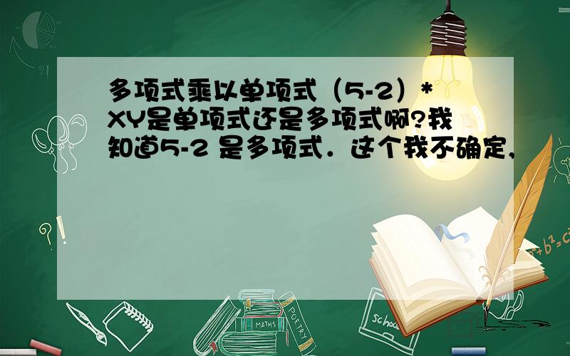 多项式乘以单项式（5-2）*XY是单项式还是多项式啊?我知道5-2 是多项式．这个我不确定,