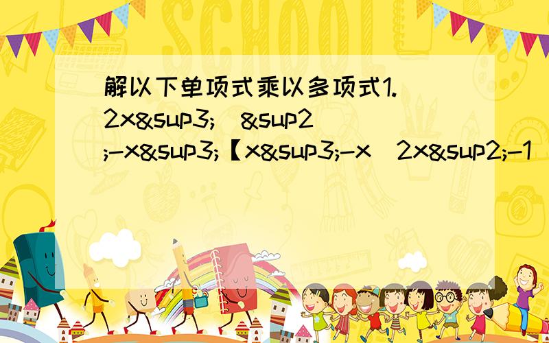 解以下单项式乘以多项式1.（2x³）²-x³【x³-x(2x²-1）】2.[ab(1-b)-2a(b-1\2的b²次方]×（-2ab）²