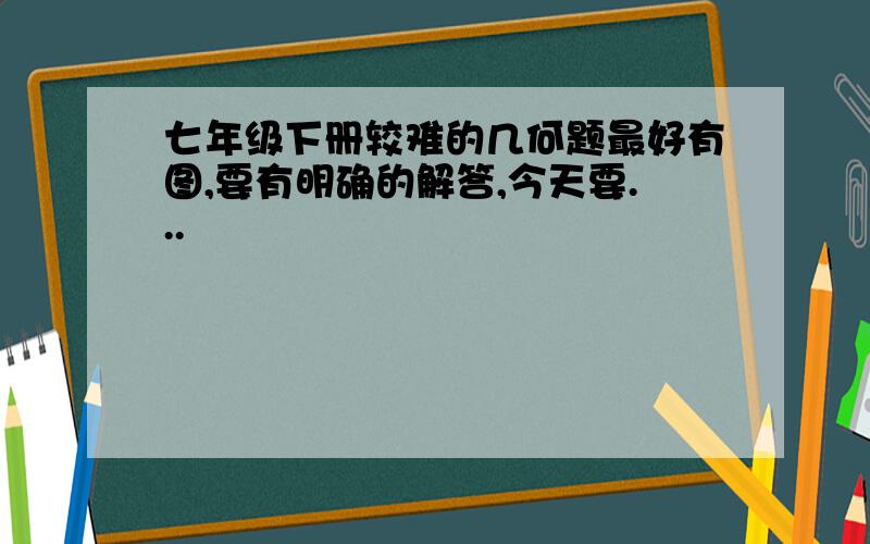 七年级下册较难的几何题最好有图,要有明确的解答,今天要...