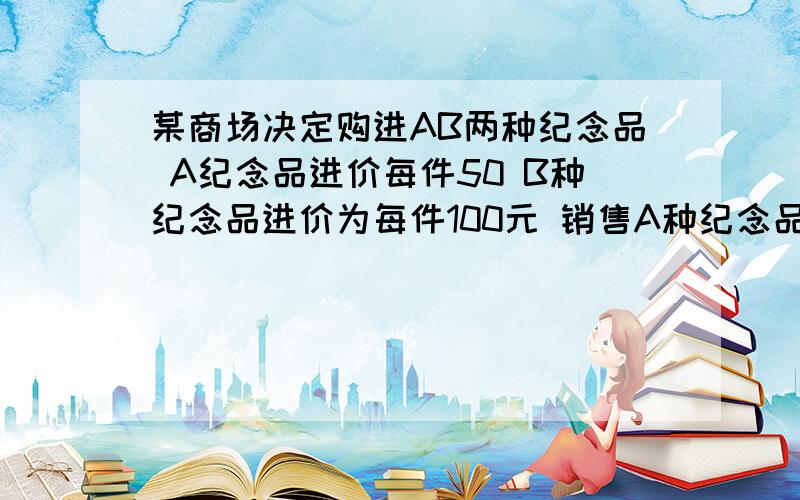 某商场决定购进AB两种纪念品 A纪念品进价每件50 B种纪念品进价为每件100元 销售A种纪念品每件可获利20元 销售B种可获利30元 .现在商场绝对拿出1万元全部来购进这两种纪念品考虑到市场的要