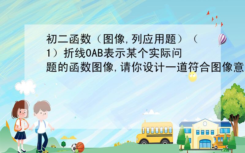 初二函数（图像,列应用题）（1）折线0AB表示某个实际问题的函数图像,请你设计一道符合图像意义的应用题.（2）求出图像所表示的函数关系式,分别指出x轴,y轴所标示的意义,并注明自变量x