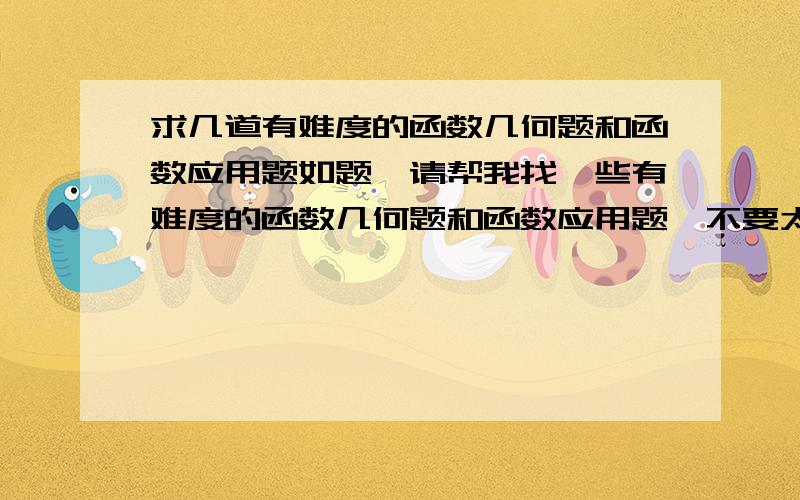 求几道有难度的函数几何题和函数应用题如题,请帮我找一些有难度的函数几何题和函数应用题,不要太简单,最好是竞赛题,要多一点（包括一次函数,反比例函数,二次函数）,最好还有详细的讲