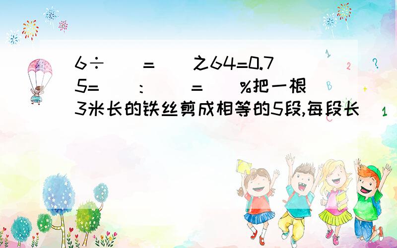 6÷（）=（）之64=0.75=（）：（）=（）%把一根3米长的铁丝剪成相等的5段,每段长（）,每段是3米的（）.大圆的半径是3厘米,小圆的直径是5厘米,小圆和大圆的直径比是（）,周长比是（）.在含