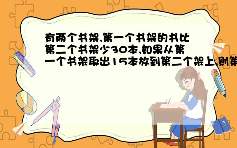 有两个书架,第一个书架的书比第二个书架少30本,如果从第一个书架取出15本放到第二个架上,则第二个书架的书相当与第二个书架的5/8,两个书架原来各有书多少本?