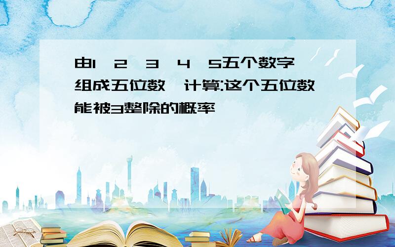 由1,2,3,4,5五个数字组成五位数,计算:这个五位数能被3整除的概率