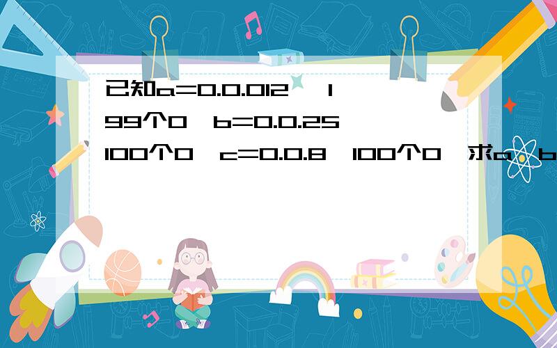 已知a=0.0.012 ,199个0,b=0.0.25,100个0,c=0.0.8,100个0,求a,b,c等于