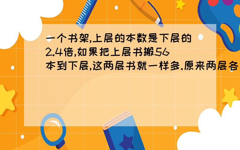 一个书架,上层的本数是下层的2.4倍,如果把上层书搬56本到下层,这两层书就一样多.原来两层各放多少本?（用方程解）