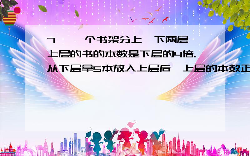 7、 一个书架分上、下两层,上层的书的本数是下层的4倍.从下层拿5本放入上层后,上层的本数正好是下层的5