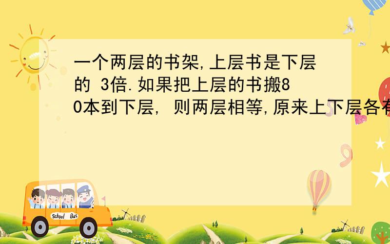 一个两层的书架,上层书是下层的 3倍.如果把上层的书搬80本到下层, 则两层相等,原来上下层各有书几本?