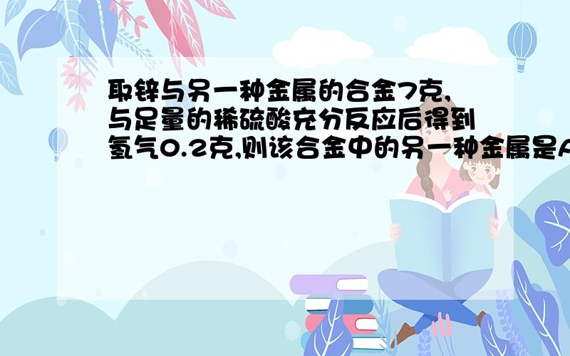 取锌与另一种金属的合金7克,与足量的稀硫酸充分反应后得到氢气0.2克,则该合金中的另一种金属是A、铁 B、镁 C、铝 D、铜 老师说先假设收集到0.2g氢气需多少克的纯锌与足量盐酸完全反应,再