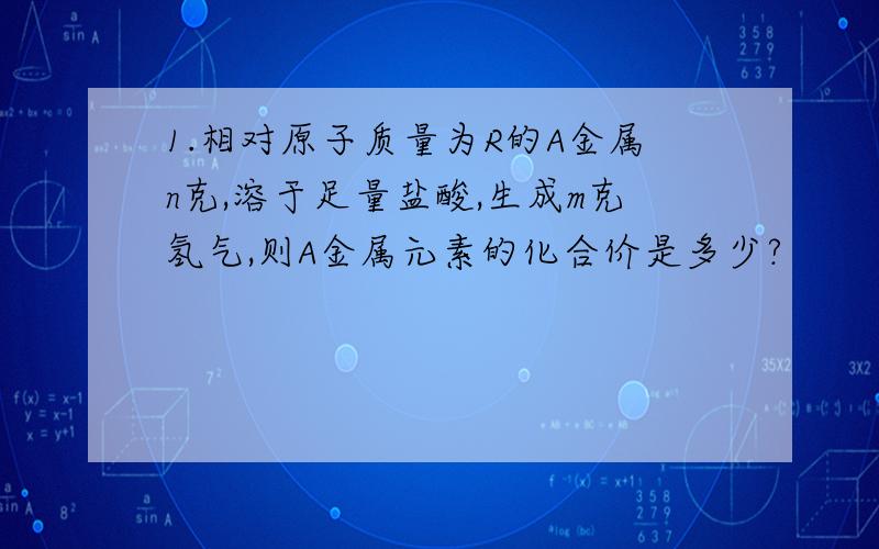 1.相对原子质量为R的A金属n克,溶于足量盐酸,生成m克氢气,则A金属元素的化合价是多少?