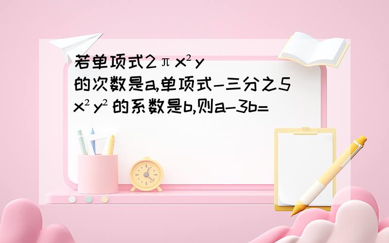 若单项式2πx²y的次数是a,单项式-三分之5x²y²的系数是b,则a-3b=