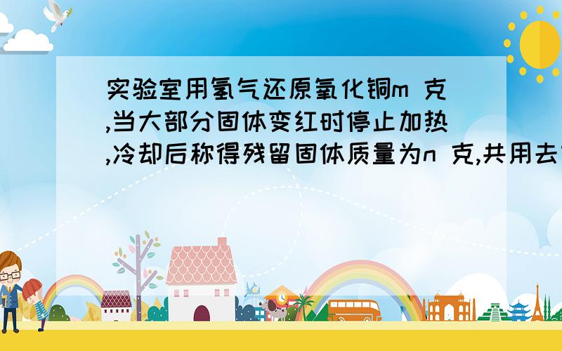 实验室用氢气还原氧化铜m 克,当大部分固体变红时停止加热,冷却后称得残留固体质量为n 克,共用去氢气 w克.则还原得氧化铜的质量为