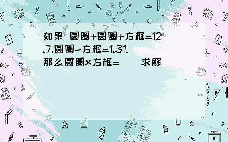 如果 圆圈+圆圈+方框=12.7,圆圈-方框=1.31.那么圆圈x方框=（）求解