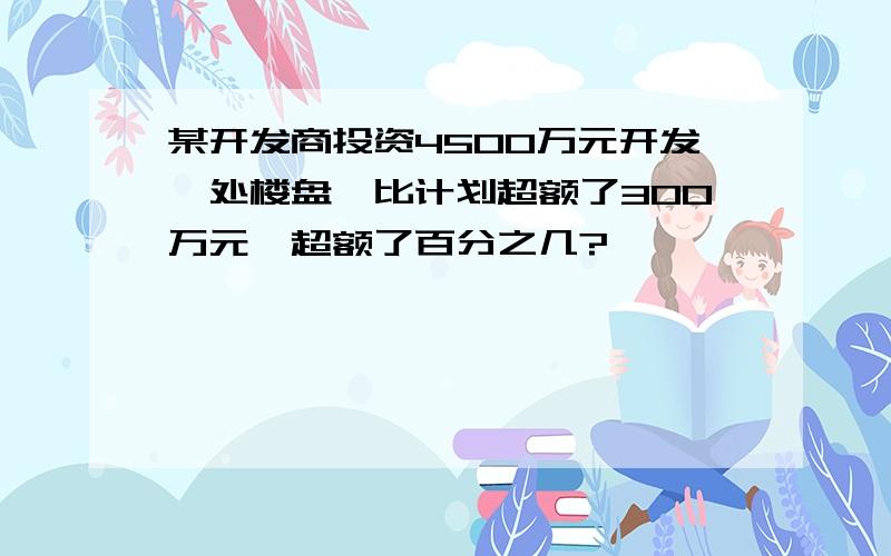 某开发商投资4500万元开发一处楼盘,比计划超额了300万元,超额了百分之几?