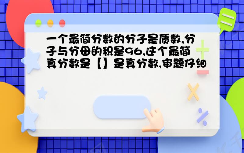 一个最简分数的分子是质数,分子与分母的积是96,这个最简真分数是【】是真分数,审题仔细