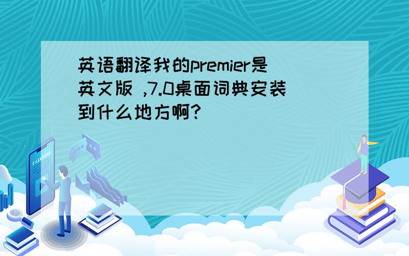 英语翻译我的premier是英文版 ,7.0桌面词典安装到什么地方啊?