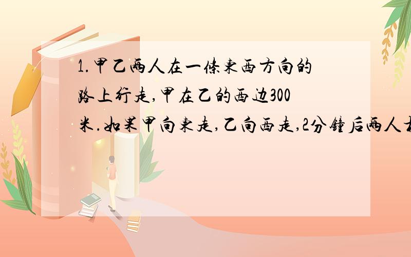 1.甲乙两人在一条东西方向的路上行走,甲在乙的西边300米.如果甲向东走,乙向西走,2分钟后两人相遇.如果两人都向东走0.5小时后甲追上乙,求甲乙的速度.2.一家商店因换季准备将某种服装打折