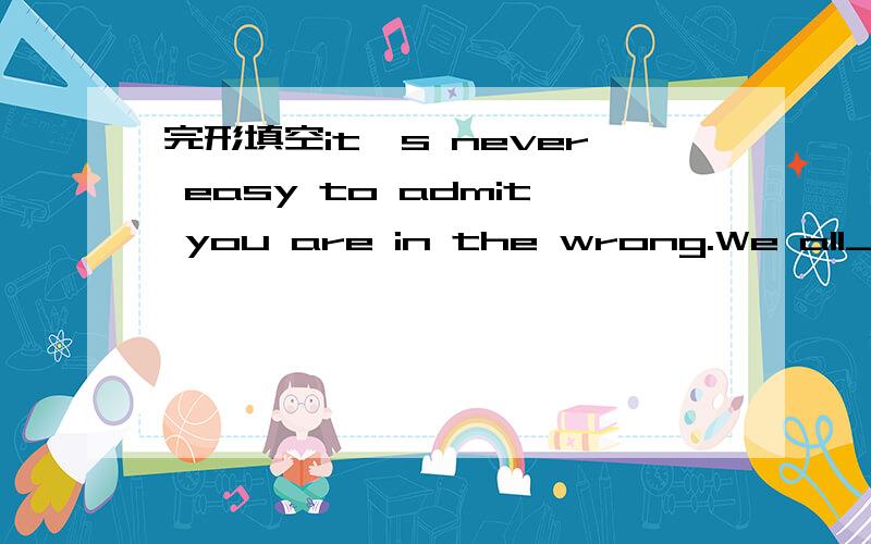 完形填空it's never easy to admit you are in the wrong.We all__1__to know the art of apolgy.Think how often you’ve done wrong.Then count how many __2__ you’ve expressed clearly you were __3__.You can’t go to bed with an easy mind if you do _