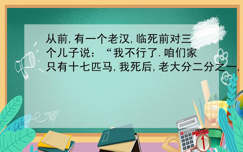 从前,有一个老汉,临死前对三个儿子说：“我不行了.咱们家只有十七匹马,我死后,老大分二分之一,老二