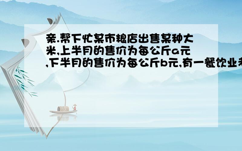 亲.帮下忙某市粮店出售某种大米,上半月的售价为每公斤a元,下半月的售价为每公斤b元,有一餐饮业老板每个月要向该店采购两次大米,且上半月购买一次,下半月购买一次,该老板结合市场米价