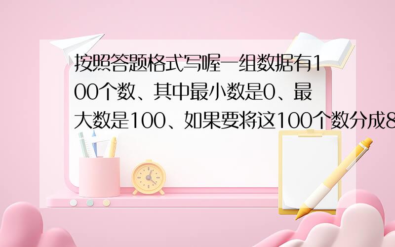 按照答题格式写喔一组数据有100个数、其中最小数是0、最大数是100、如果要将这100个数分成8小组、各小组可含最低值不含最高值、且第一组的最低值为0、试写出各小组数据的范围明天要交