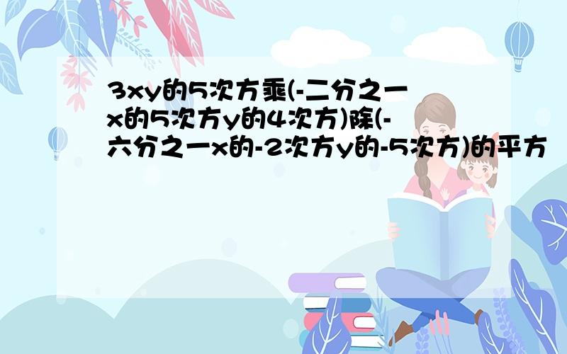 3xy的5次方乘(-二分之一x的5次方y的4次方)除(-六分之一x的-2次方y的-5次方)的平方