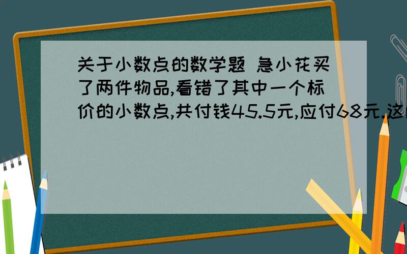 关于小数点的数学题 急小花买了两件物品,看错了其中一个标价的小数点,共付钱45.5元,应付68元.这两件物品的单价各是多少?