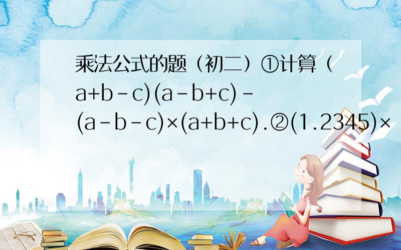 乘法公式的题（初二）①计算（a+b-c)(a-b+c)-(a-b-c)×(a+b+c).②(1.2345)×（1.2345)+2.469×0.765+(0.765)×(0.765).③已知（x·x）+（y·y)-6x+10y+34=0,则x+y的值是（ ）.= =请给出过程,忘了说了.jialeleAI仁兄第二题做