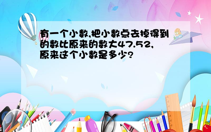 有一个小数,把小数点去掉得到的数比原来的数大47.52,原来这个小数是多少?