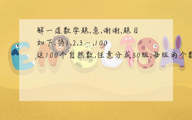 解一道数学题,急,谢谢,题目如下.将1,2,3…,100这100个自然数,任意分成50组,每组两个数,先将每组的两个数中的任意两个数记作a,另一个记作b,代入代数式1／2（|a-b|+a+b)中进行运算,求出其结果,50