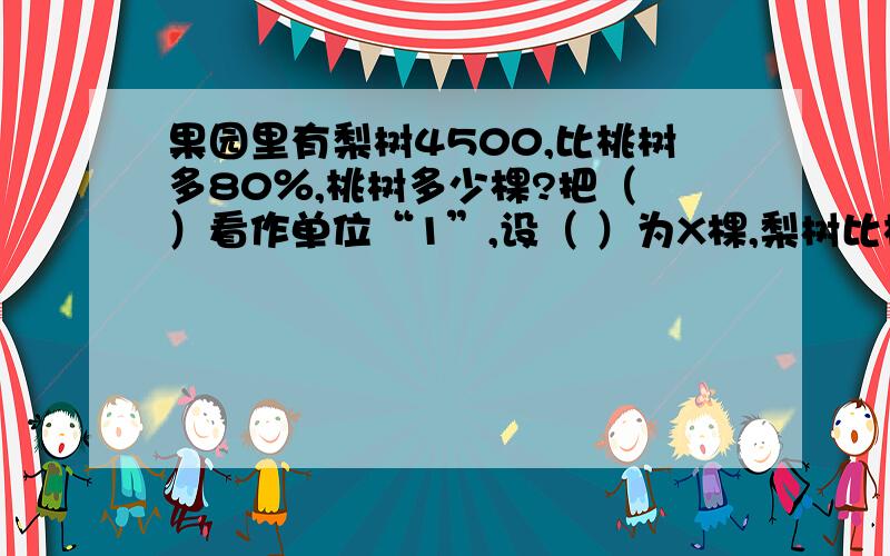 果园里有梨树4500,比桃树多80％,桃树多少棵?把（ ）看作单位“1”,设（ ）为X棵,梨树比桃树多（ ）棵.方程：（ ）+ （ ）=（ ）或（ ）×（ ）=（ ）