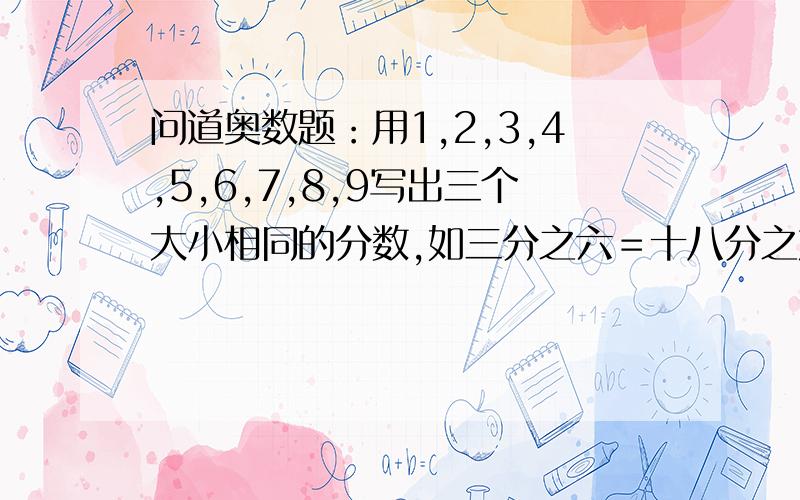 问道奥数题：用1,2,3,4,5,6,7,8,9写出三个大小相同的分数,如三分之六＝十八分之九＝五十四分之二十七不要仅仅反过来变成假分数,九个数都要用上!