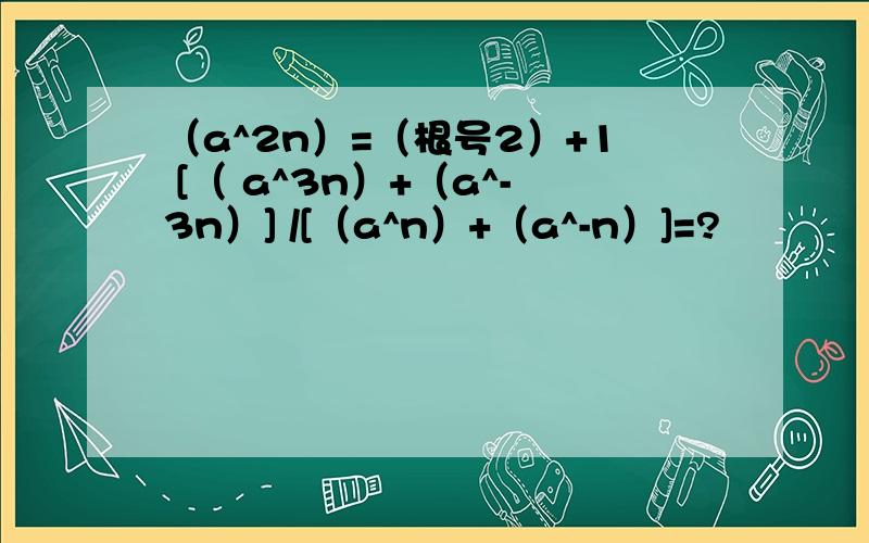 （a^2n）=（根号2）+1 [（ a^3n）+（a^-3n）] /[（a^n）+（a^-n）]=?