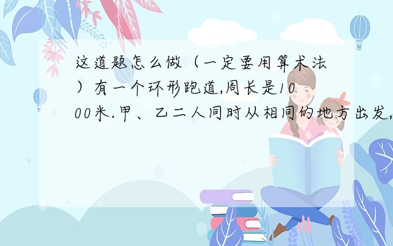 这道题怎么做（一定要用算术法）有一个环形跑道,周长是1000米.甲、乙二人同时从相同的地方出发,如果向相同的方向跑,1小时后甲比乙多跑一圈；如果各自向相反的方向跑,4分钟后二人相遇,