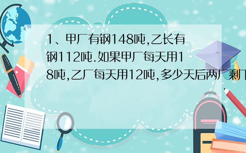 1、甲厂有钢148吨,乙长有钢112吨.如果甲厂每天用18吨,乙厂每天用12吨,多少天后两厂剩下的钢相等?2、图书馆的文艺书和科技书共1000本,文艺书的五分之三与科技书的百分之四十相等.文艺书有