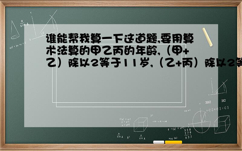 谁能帮我算一下这道题,要用算术法算的甲乙丙的年龄,（甲+乙）除以2等于11岁,（乙+丙）除以2等于9岁,（甲+丙）除以2等于10岁.问甲乙丙各是多少岁.