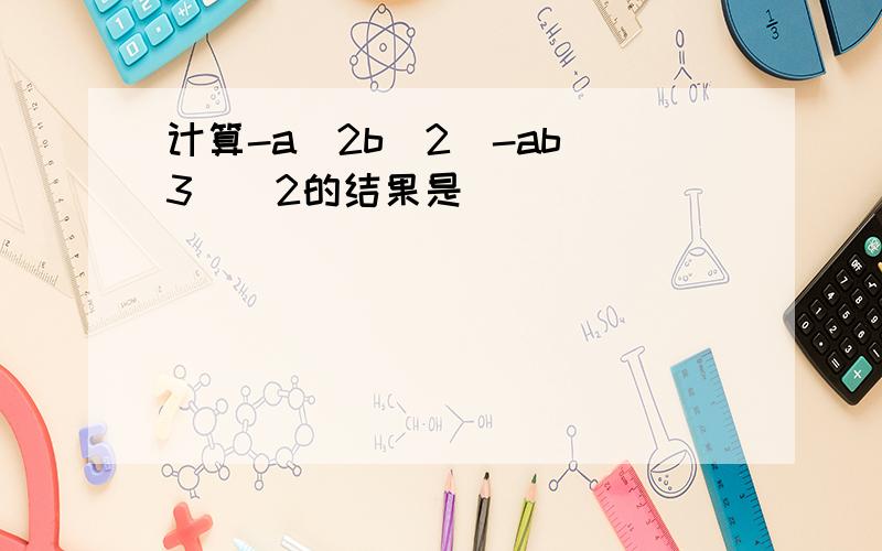 计算-a^2b^2(-ab^3)^2的结果是