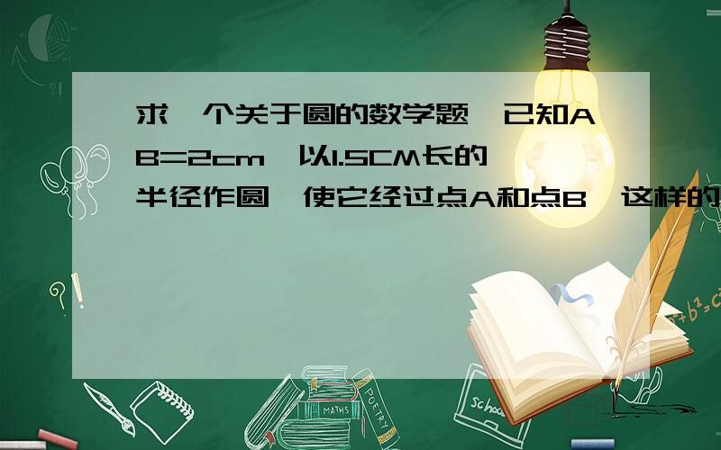 求一个关于圆的数学题,已知AB=2cm,以1.5CM长的半径作圆,使它经过点A和点B,这样的圆能做出几个?（画图说明）我加分