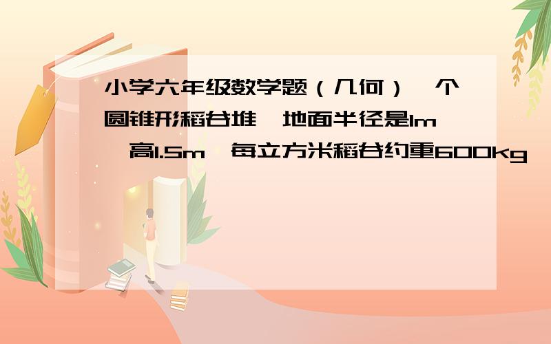 小学六年级数学题（几何）一个圆锥形稻谷堆,地面半径是1m,高1.5m,每立方米稻谷约重600kg,这对稻谷重多少kg?