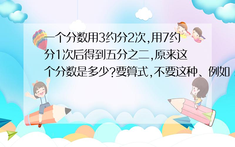 一个分数用3约分2次,用7约分1次后得到五分之二,原来这个分数是多少?要算式,不要这种、例如：5/2不要算式写清楚、