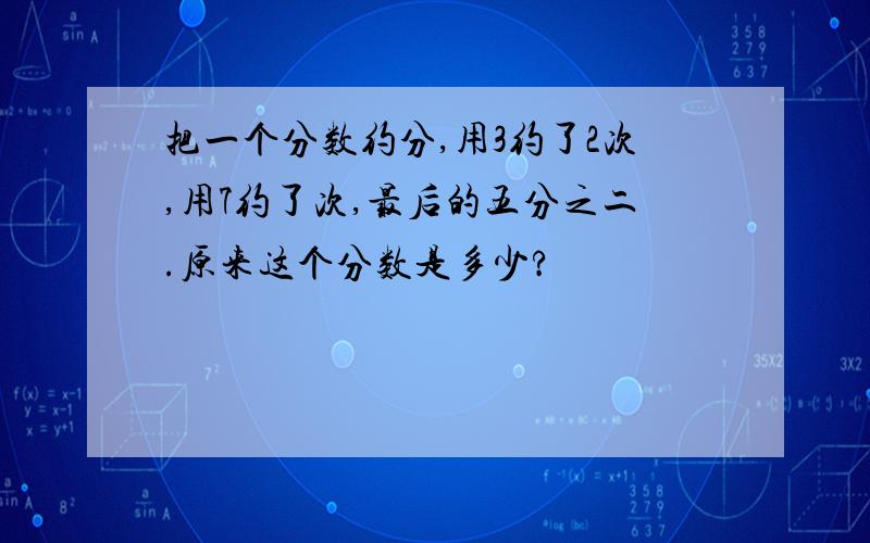 把一个分数约分,用3约了2次,用7约了次,最后的五分之二.原来这个分数是多少?