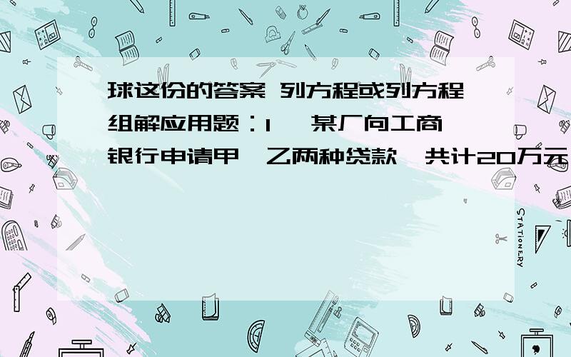 球这份的答案 列方程或列方程组解应用题：1、 某厂向工商银行申请甲、乙两种贷款,共计20万元,每年需付利息2.7万元.甲种贷款年利率为12%,乙种贷款年利率为14%.甲、乙两种贷款的金额各多少