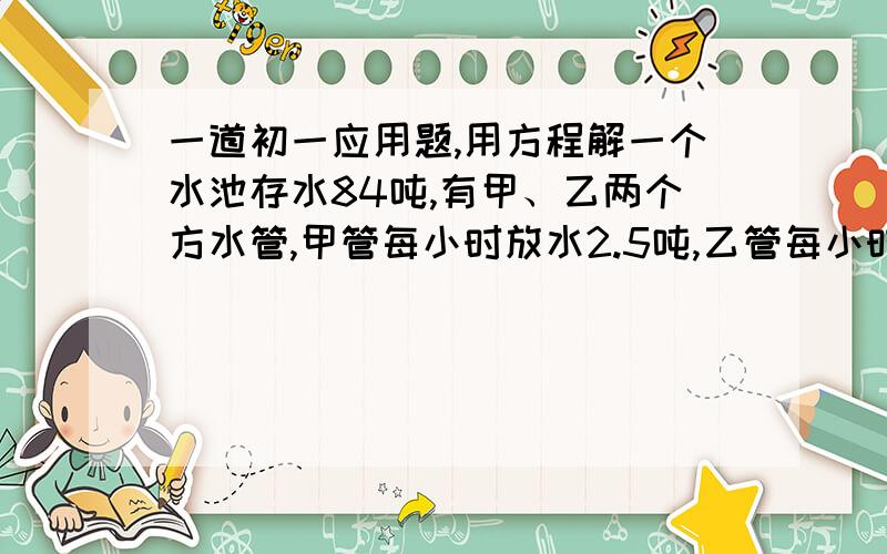 一道初一应用题,用方程解一个水池存水84吨,有甲、乙两个方水管,甲管每小时放水2.5吨,乙管每小时放水3.5吨.若先开甲管,2小时24分后再开乙管,则甲管开后几小时可把水池的水放完?最后答案是