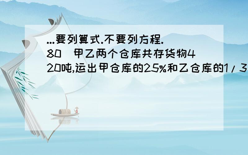 ...要列算式.不要列方程.80．甲乙两个仓库共存货物420吨,运出甲仓库的25%和乙仓库的1/3共125吨,甲仓库原来存粮多少吨?81．一批煤分两批运完,第一次运了总数的一半多10吨,第二次运的比第一次