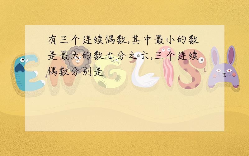 有三个连续偶数,其中最小的数是最大的数七分之六,三个连续偶数分别是